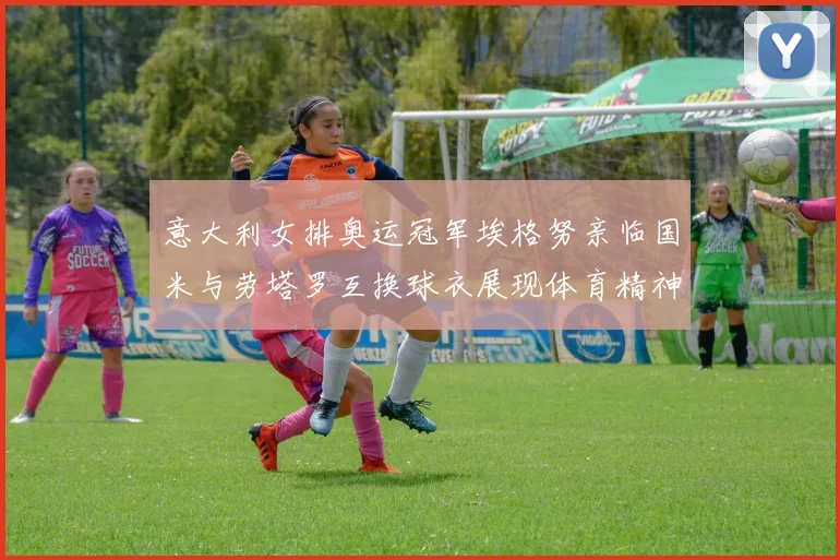 意大利女排奥运冠军埃格努亲临国米与劳塔罗互换球衣展现体育精神