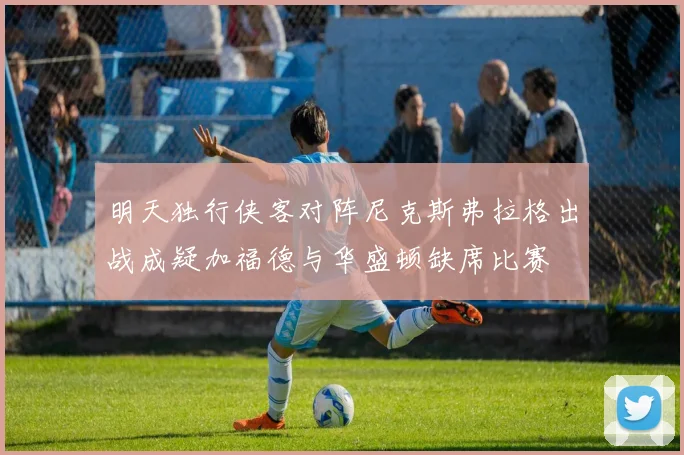 明天独行侠客对阵尼克斯弗拉格出战成疑加福德与华盛顿缺席比赛