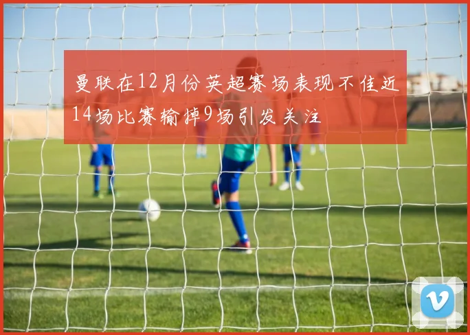 曼联在12月份英超赛场表现不佳近14场比赛输掉9场引发关注