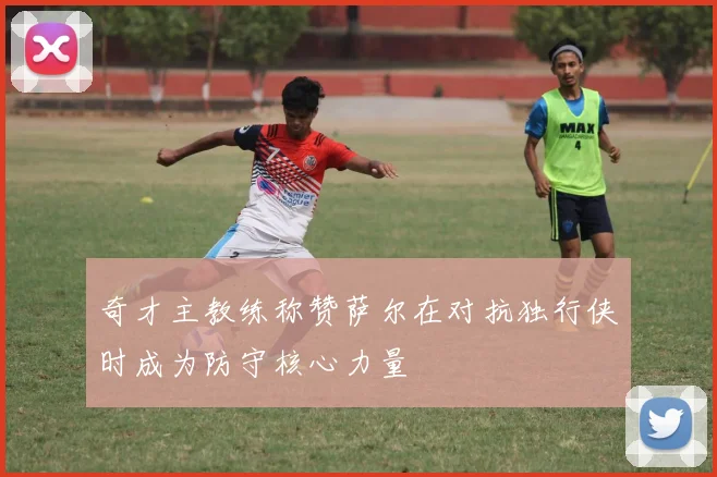 奇才主教练称赞萨尔在对抗独行侠时成为防守核心力量