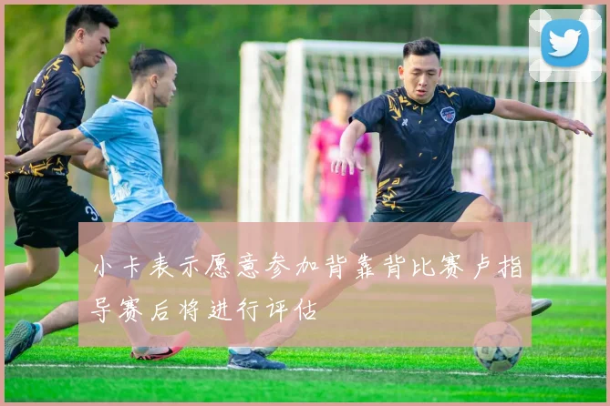 小卡表示愿意参加背靠背比赛卢指导赛后将进行评估