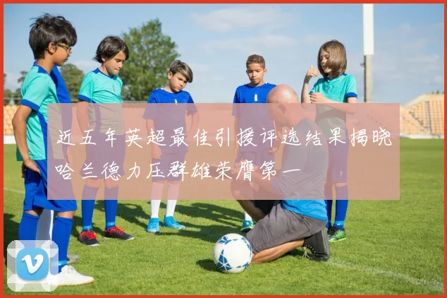 近五年英超最佳引援评选结果揭晓哈兰德力压群雄荣膺第一
