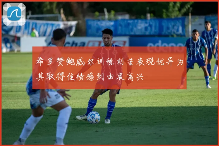 希罗赞鲍威尔训练刻苦表现优异为其取得佳绩感到由衷高兴