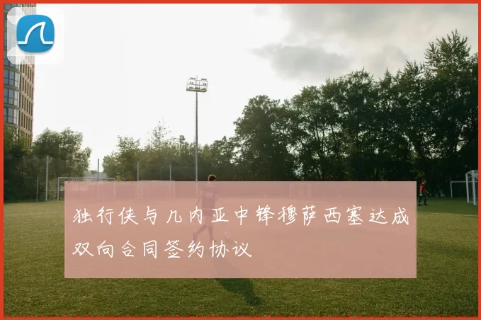 独行侠与几内亚中锋穆萨西塞达成双向合同签约协议