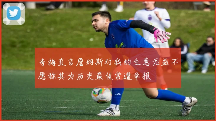 夸梅直言詹姆斯对我的生意无益不愿称其为历史最佳常遭举报