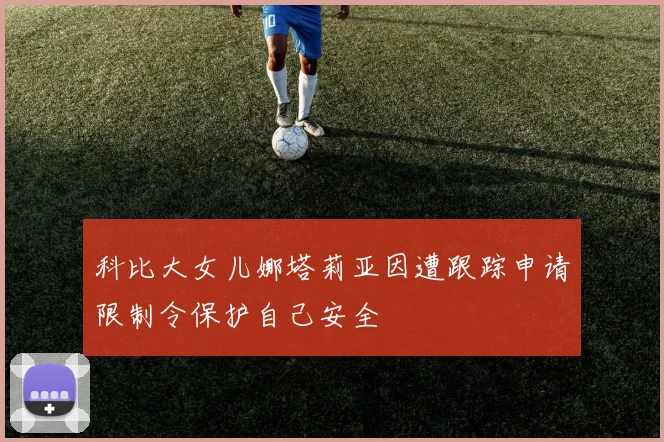 科比大女儿娜塔莉亚因遭跟踪申请限制令保护自己安全