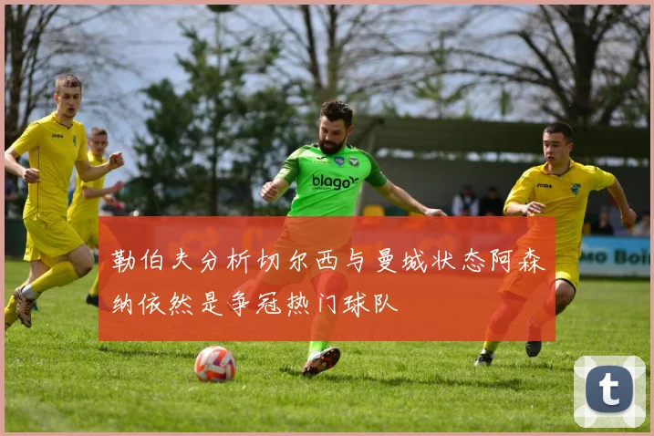勒伯夫分析切尔西与曼城状态阿森纳依然是争冠热门球队