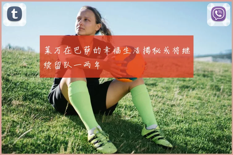 莱万在巴萨的幸福生活揭秘或将继续留队一两年