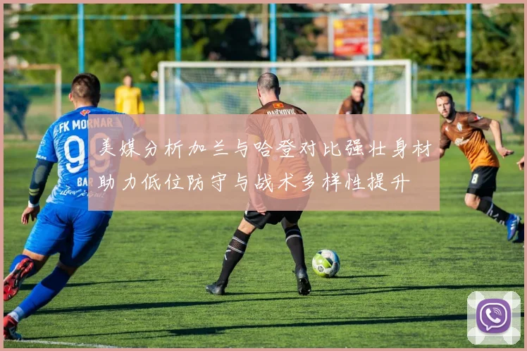 美媒分析加兰与哈登对比强壮身材助力低位防守与战术多样性提升