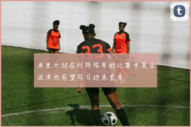 库里计划在对阵绿军的比赛中复出波津也有望同日迎来首秀