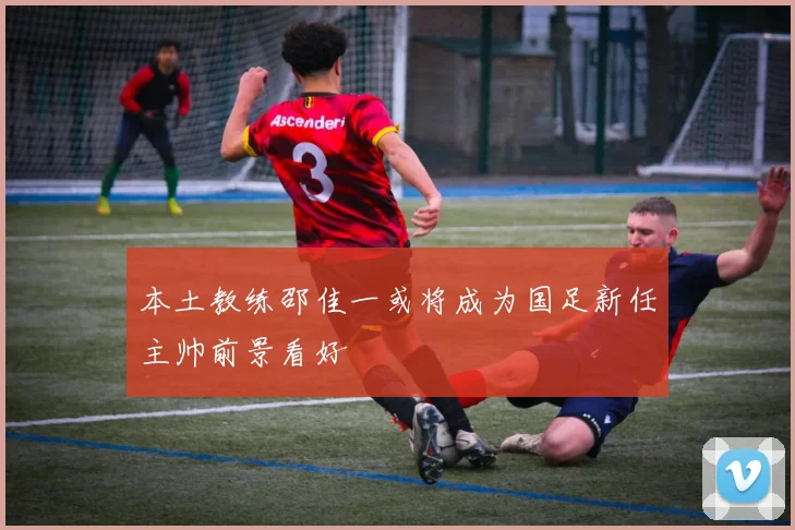 本土教练邵佳一或将成为国足新任主帅前景看好