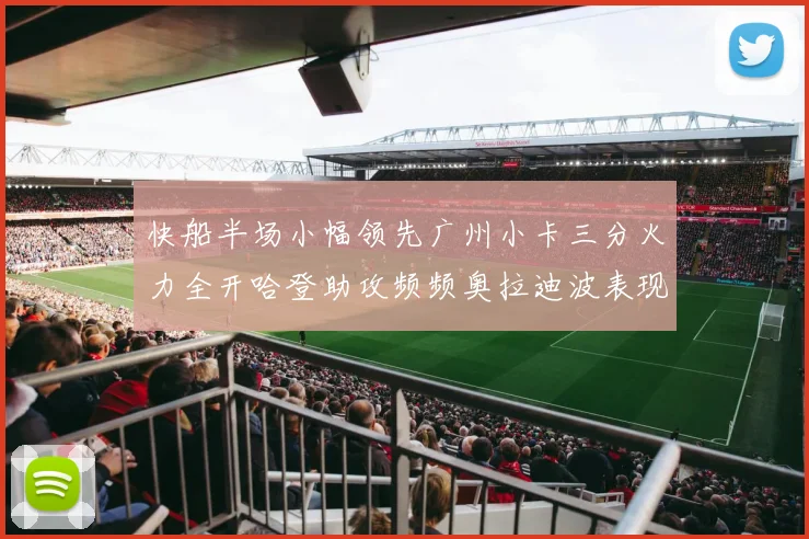 快船半场小幅领先广州小卡三分火力全开哈登助攻频频奥拉迪波表现抢眼