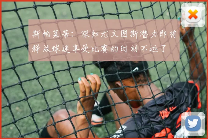 斯帕莱蒂：深知尤文图斯潜力即将释放球迷享受比赛的时刻不远了