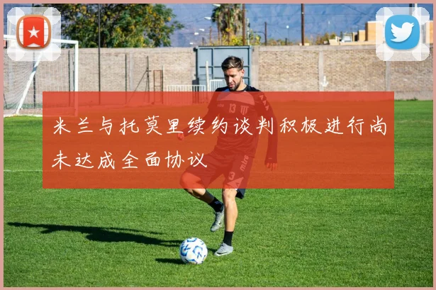 米兰与托莫里续约谈判积极进行尚未达成全面协议