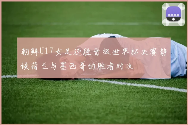 朝鲜U17女足连胜晋级世界杯决赛静候荷兰与墨西哥的胜者对决