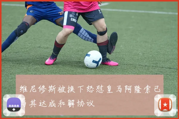 维尼修斯被换下怒怼皇马阿隆索已与其达成和解协议