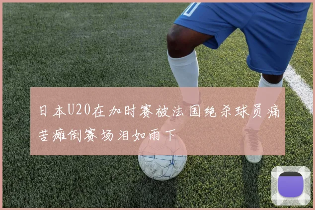 日本U20在加时赛被法国绝杀球员痛苦瘫倒赛场泪如雨下