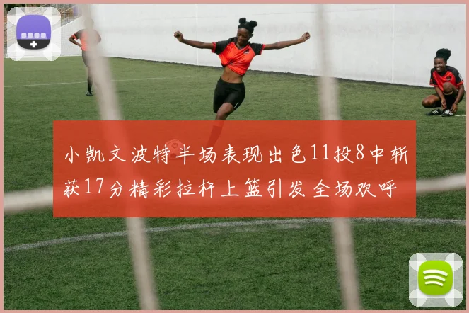 小凯文波特半场表现出色11投8中斩获17分精彩拉杆上篮引发全场欢呼