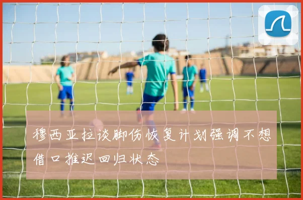 穆西亚拉谈脚伤恢复计划强调不想借口推迟回归状态