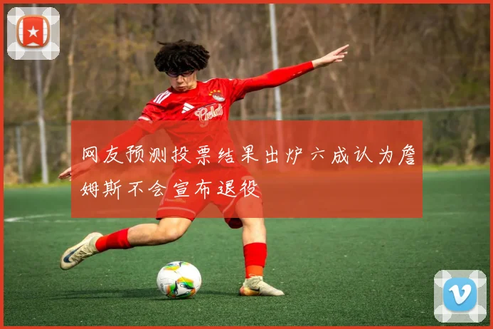 网友预测投票结果出炉六成认为詹姆斯不会宣布退役