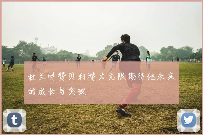 杜兰特赞贝利潜力无限期待他未来的成长与突破