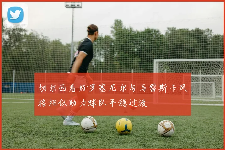 切尔西看好罗塞尼尔与马雷斯卡风格相似助力球队平稳过渡