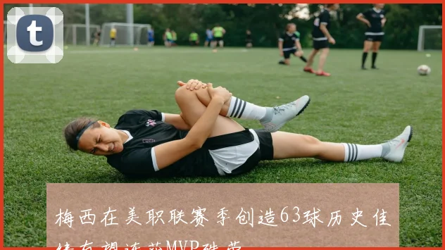 梅西在美职联赛季创造63球历史佳绩有望连获MVP殊荣