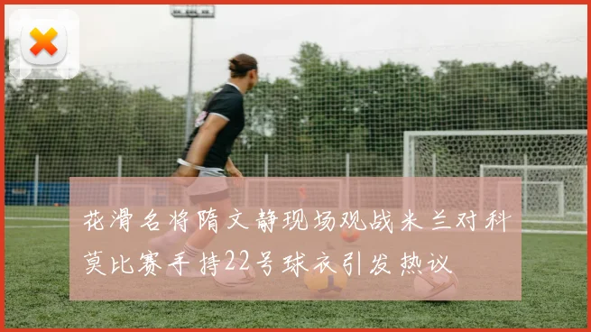 花滑名将隋文静现场观战米兰对科莫比赛手持22号球衣引发热议