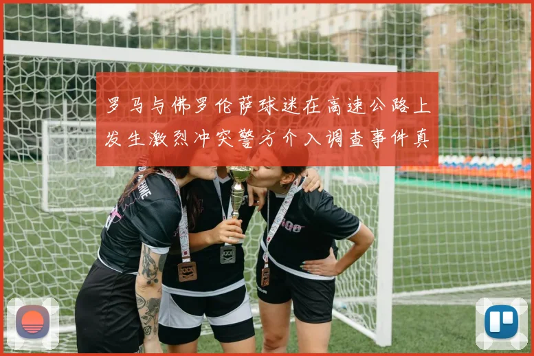 罗马与佛罗伦萨球迷在高速公路上发生激烈冲突警方介入调查事件真相