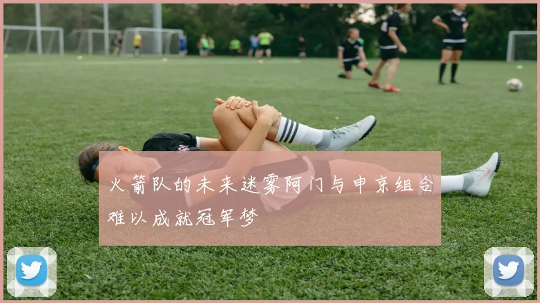 火箭队的未来迷雾阿门与申京组合难以成就冠军梦