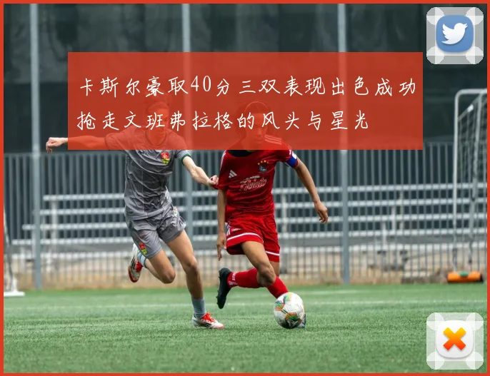 卡斯尔豪取40分三双表现出色成功抢走文班弗拉格的风头与星光