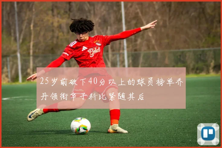 25岁前砍下40分以上的球员榜单乔丹领衔华子科比紧随其后