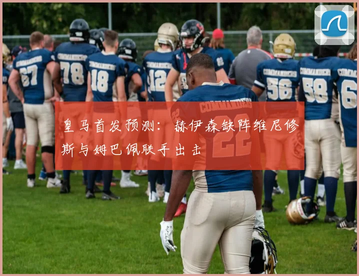 皇马首发预测：赫伊森缺阵维尼修斯与姆巴佩联手出击