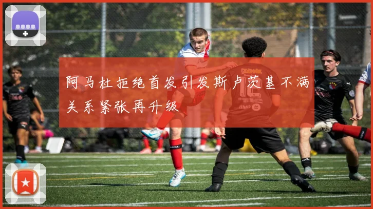 阿马杜拒绝首发引发斯卢茨基不满关系紧张再升级