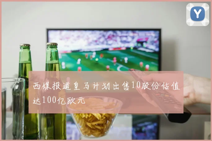 西媒报道皇马计划出售10股份估值达100亿欧元