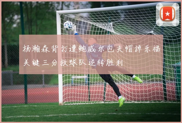杨瀚森背打遭鲍威尔包夹帽掉乐福关键三分救球队逆转胜利