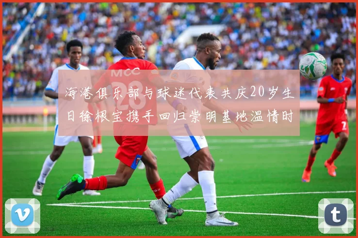 海港俱乐部与球迷代表共庆20岁生日徐根宝携手回归崇明基地温情时刻