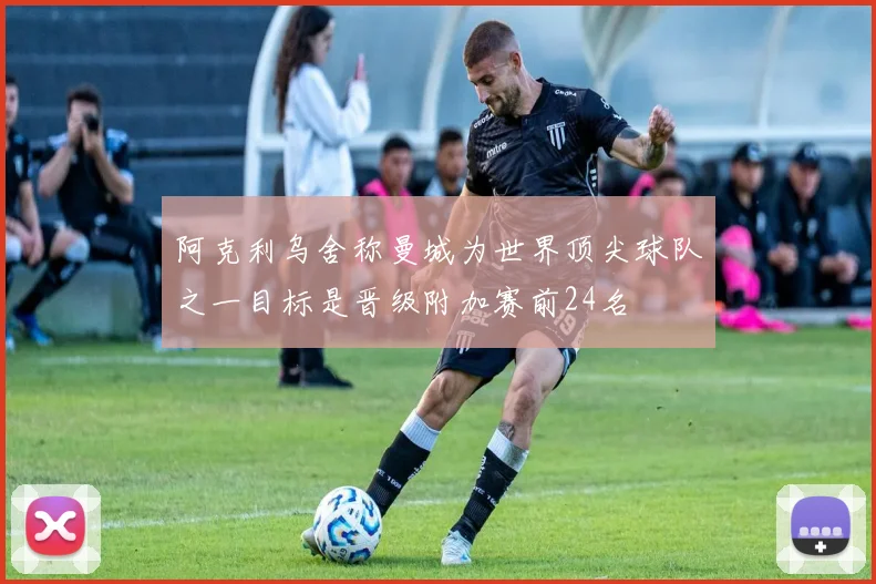 阿克利乌舍称曼城为世界顶尖球队之一目标是晋级附加赛前24名
