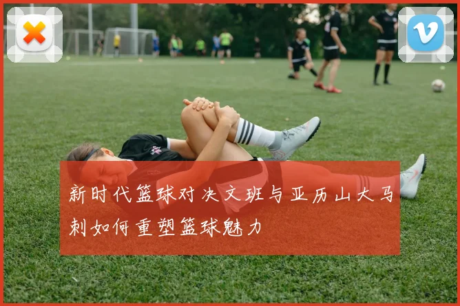 新时代篮球对决文班与亚历山大马刺如何重塑篮球魅力