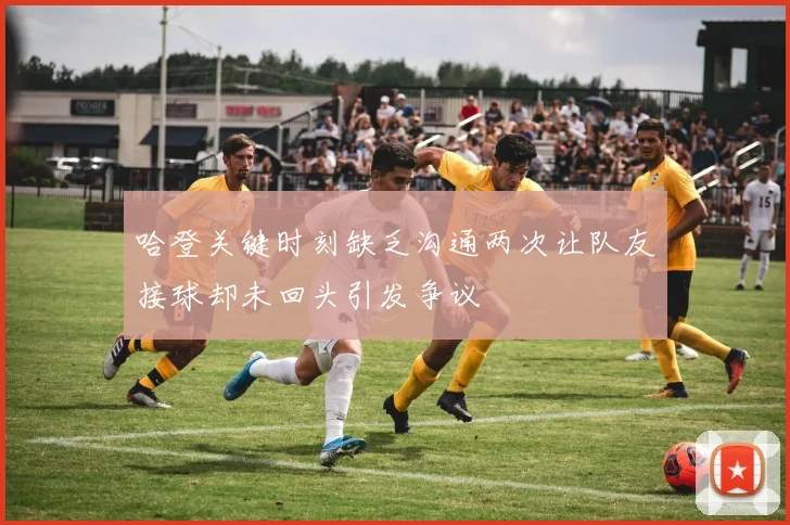 哈登关键时刻缺乏沟通两次让队友接球却未回头引发争议